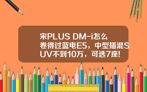 宋PLUS DM-i怎么卷得过蓝电E5，中型插混SUV不到10万，可选7座!