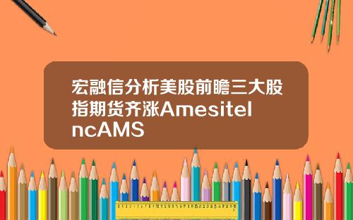 宏融信分析美股前瞻三大股指期货齐涨AmesiteIncAMS