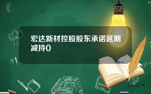 宏达新材控股股东承诺延期减持0