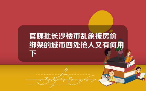 官媒批长沙楼市乱象被房价绑架的城市四处抢人又有何用下