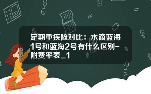 定期重疾险对比：水滴蓝海1号和蓝海2号有什么区别-附费率表_1