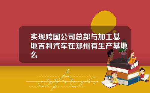 实现跨国公司总部与加工基地吉利汽车在郑州有生产基地么