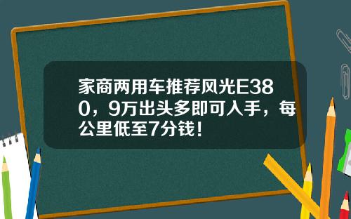 家商两用车推荐风光E380，9万出头多即可入手，每公里低至7分钱！