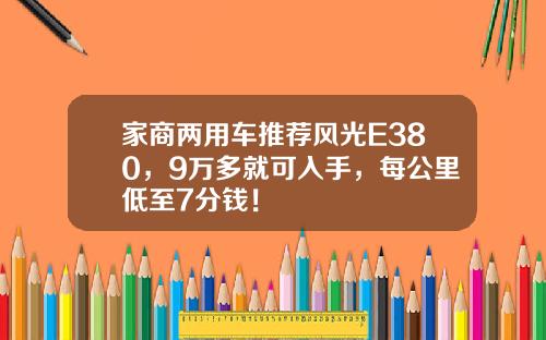 家商两用车推荐风光E380，9万多就可入手，每公里低至7分钱！