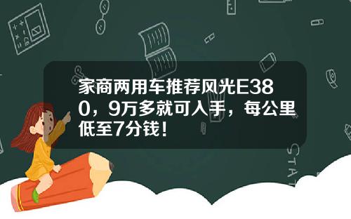 家商两用车推荐风光E380，9万多就可入手，每公里低至7分钱！