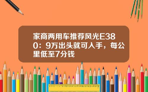 家商两用车推荐风光E380：9万出头就可入手，每公里低至7分钱