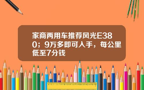 家商两用车推荐风光E380；9万多即可入手，每公里低至7分钱