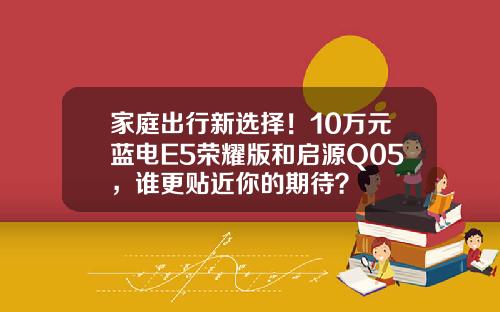 家庭出行新选择！10万元蓝电E5荣耀版和启源Q05，谁更贴近你的期待？