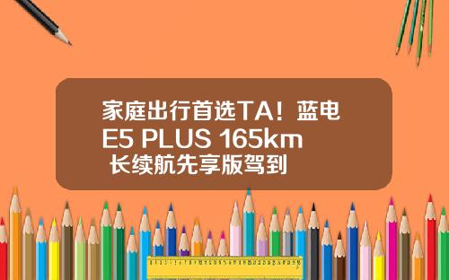 家庭出行首选TA！蓝电 E5 PLUS 165km 长续航先享版驾到