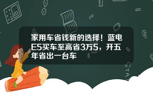 家用车省钱新的选择！蓝电E5买车至高省3万5，开五年省出一台车