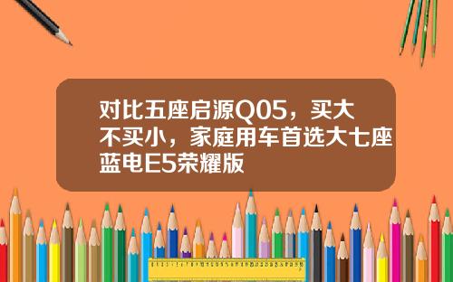 对比五座启源Q05，买大不买小，家庭用车首选大七座蓝电E5荣耀版