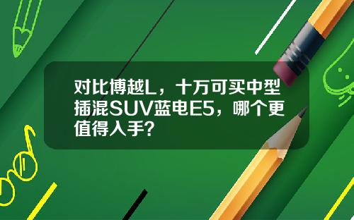 对比博越L，十万可买中型插混SUV蓝电E5，哪个更值得入手？