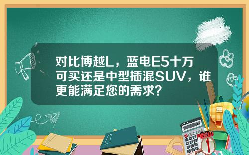 对比博越L，蓝电E5十万可买还是中型插混SUV，谁更能满足您的需求？