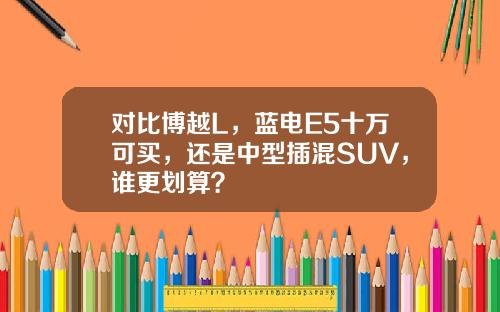对比博越L，蓝电E5十万可买，还是中型插混SUV，谁更划算？