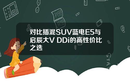 对比插混SUV蓝电E5与启辰大V DDi的高性价比之选