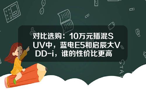 对比选购：10万元插混SUV中，蓝电E5和启辰大V DD-i，谁的性价比更高？