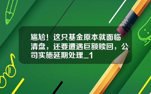 尴尬！这只基金原本就面临清盘，还要遭遇巨额赎回，公司实施延期处理_1