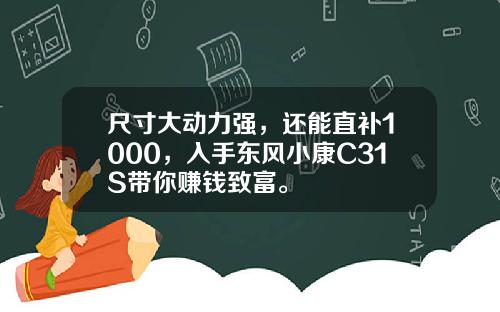 尺寸大动力强，还能直补1000，入手东风小康C31S带你赚钱致富。