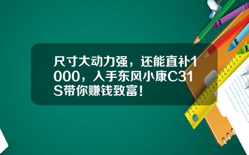 尺寸大动力强，还能直补1000，入手东风小康C31S带你赚钱致富！