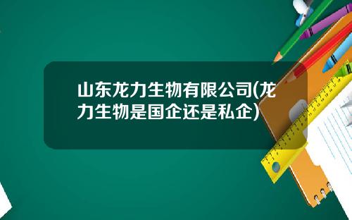 山东龙力生物有限公司(龙力生物是国企还是私企)