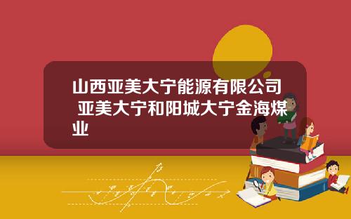 山西亚美大宁能源有限公司 亚美大宁和阳城大宁金海煤业