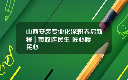 山西安装专业化深耕春启新程 | 市政连民生 匠心暖民心