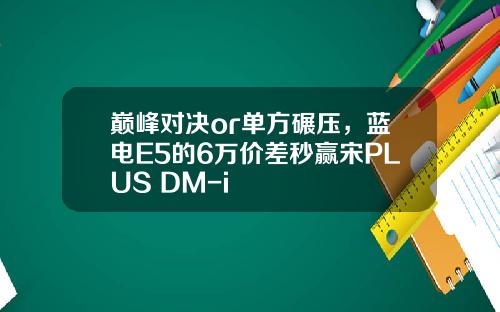 巅峰对决or单方碾压，蓝电E5的6万价差秒赢宋PLUS DM-i
