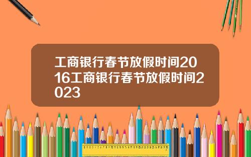 工商银行春节放假时间2016工商银行春节放假时间2023