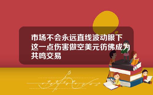 市场不会永远直线波动眼下这一点伤害做空美元彷佛成为共鸣交易