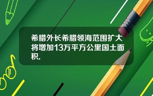 希腊外长希腊领海范围扩大将增加13万平方公里国土面积.