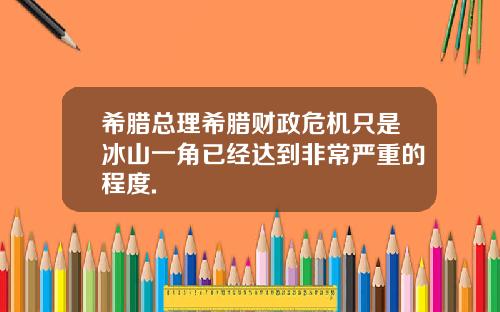 希腊总理希腊财政危机只是冰山一角已经达到非常严重的程度.