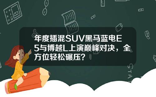 年度插混SUV黑马蓝电E5与博越L上演巅峰对决，全方位轻松碾压？