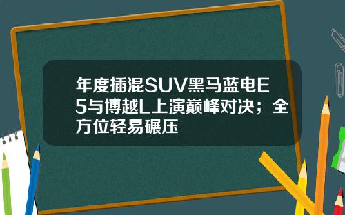 年度插混SUV黑马蓝电E5与博越L上演巅峰对决；全方位轻易碾压