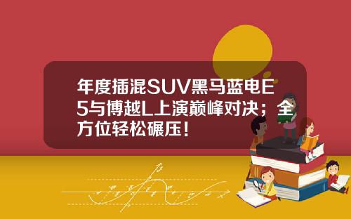 年度插混SUV黑马蓝电E5与博越L上演巅峰对决；全方位轻松碾压！