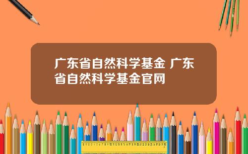 广东省自然科学基金 广东省自然科学基金官网