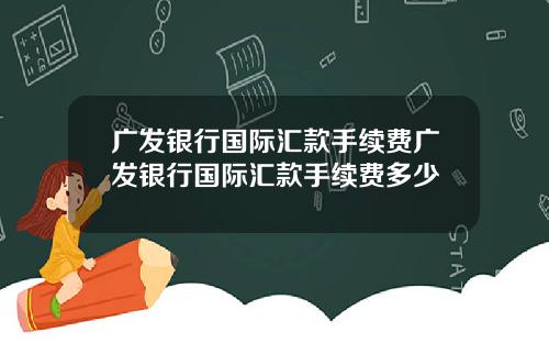 广发银行国际汇款手续费广发银行国际汇款手续费多少