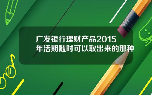广发银行理财产品2015年活期随时可以取出来的那种