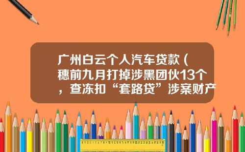 广州白云个人汽车贷款 (穗前九月打掉涉黑团伙13个，查冻扣“套路贷”涉案财产近12亿)