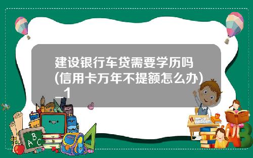 建设银行车贷需要学历吗 (信用卡万年不提额怎么办)_1