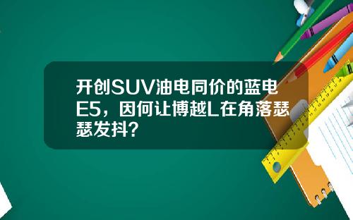 开创SUV油电同价的蓝电E5，因何让博越L在角落瑟瑟发抖？