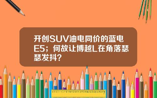 开创SUV油电同价的蓝电E5；何故让博越L在角落瑟瑟发抖？