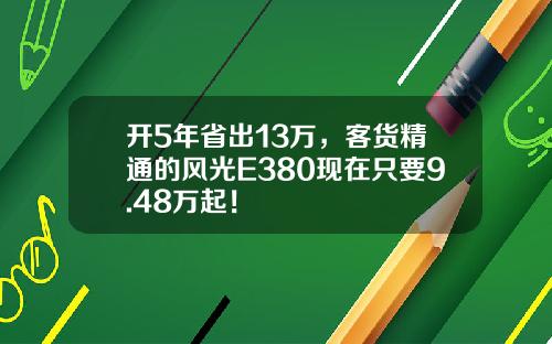 开5年省出13万，客货精通的风光E380现在只要9.48万起！