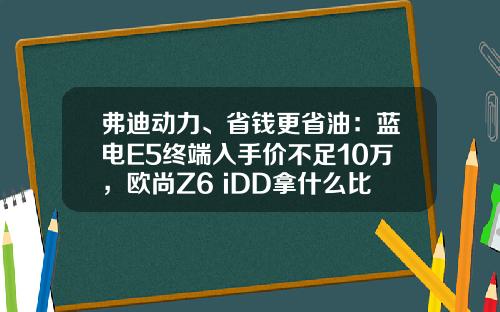 弗迪动力、省钱更省油：蓝电E5终端入手价不足10万，欧尚Z6 iDD拿什么比