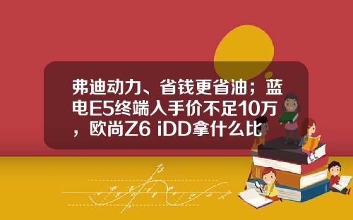 弗迪动力、省钱更省油；蓝电E5终端入手价不足10万，欧尚Z6 iDD拿什么比！