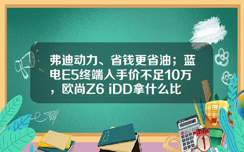 弗迪动力、省钱更省油；蓝电E5终端入手价不足10万，欧尚Z6 iDD拿什么比