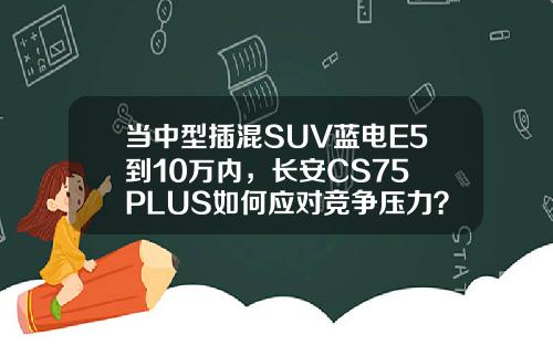 当中型插混SUV蓝电E5到10万内，长安CS75 PLUS如何应对竞争压力？