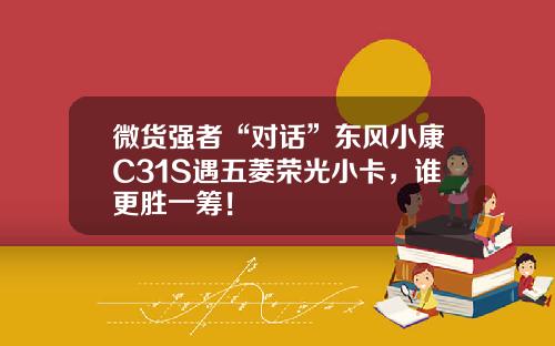 微货强者“对话”东风小康C31S遇五菱荣光小卡，谁更胜一筹！