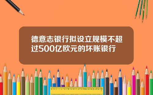 德意志银行拟设立规模不超过500亿欧元的坏账银行