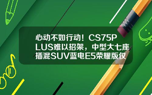 心动不如行动！CS75PLUS难以招架，中型大七座插混SUV蓝电E5荣耀版仅需9.98万！