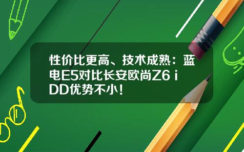 性价比更高、技术成熟：蓝电E5对比长安欧尚Z6 iDD优势不小！